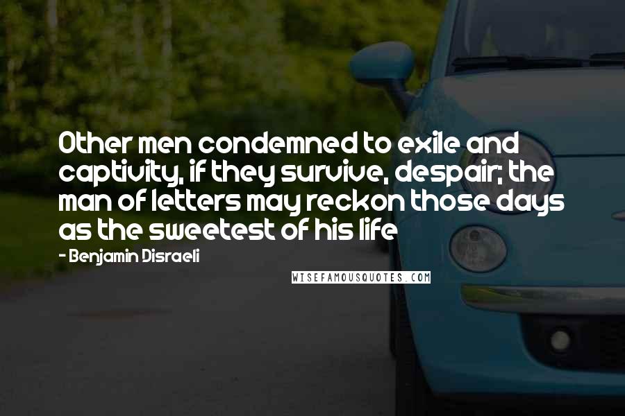 Benjamin Disraeli Quotes: Other men condemned to exile and captivity, if they survive, despair; the man of letters may reckon those days as the sweetest of his life