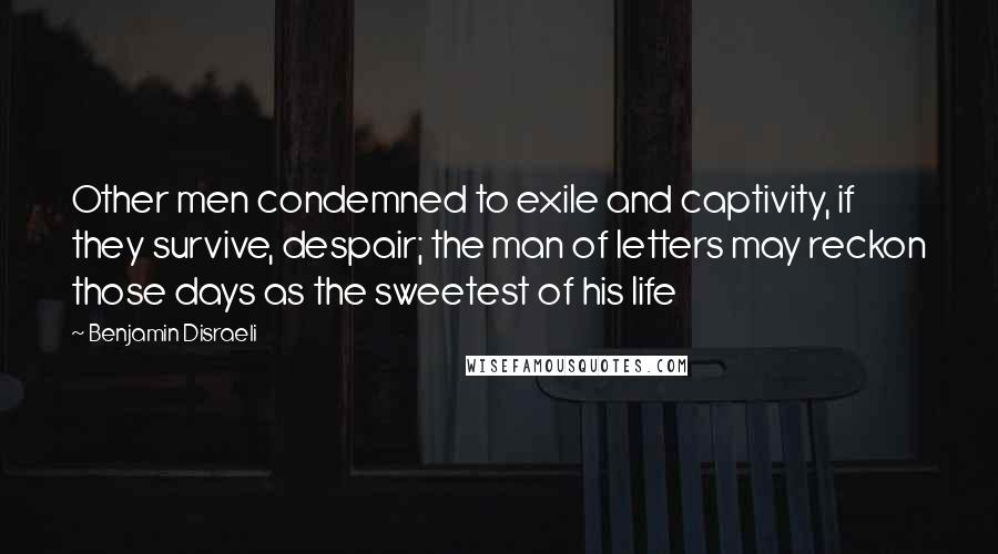 Benjamin Disraeli Quotes: Other men condemned to exile and captivity, if they survive, despair; the man of letters may reckon those days as the sweetest of his life