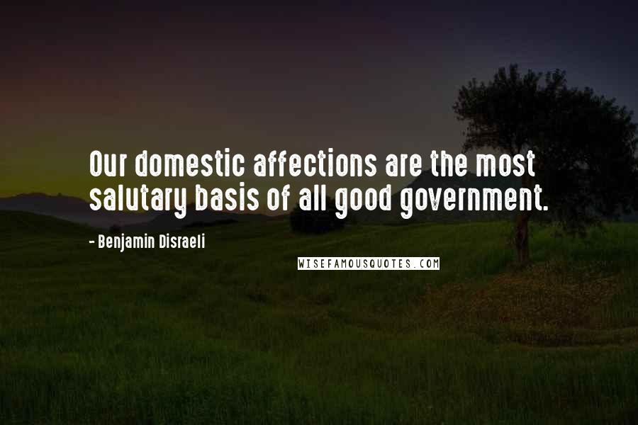 Benjamin Disraeli Quotes: Our domestic affections are the most salutary basis of all good government.