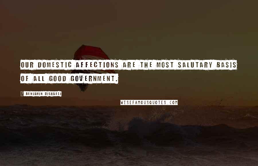 Benjamin Disraeli Quotes: Our domestic affections are the most salutary basis of all good government.