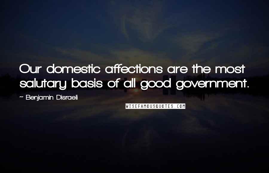 Benjamin Disraeli Quotes: Our domestic affections are the most salutary basis of all good government.