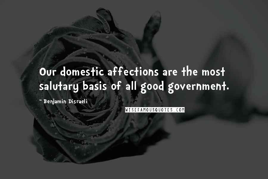 Benjamin Disraeli Quotes: Our domestic affections are the most salutary basis of all good government.