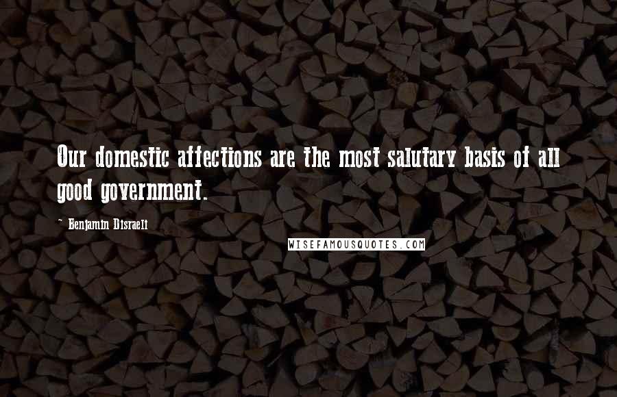 Benjamin Disraeli Quotes: Our domestic affections are the most salutary basis of all good government.