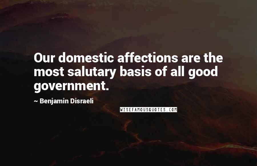 Benjamin Disraeli Quotes: Our domestic affections are the most salutary basis of all good government.