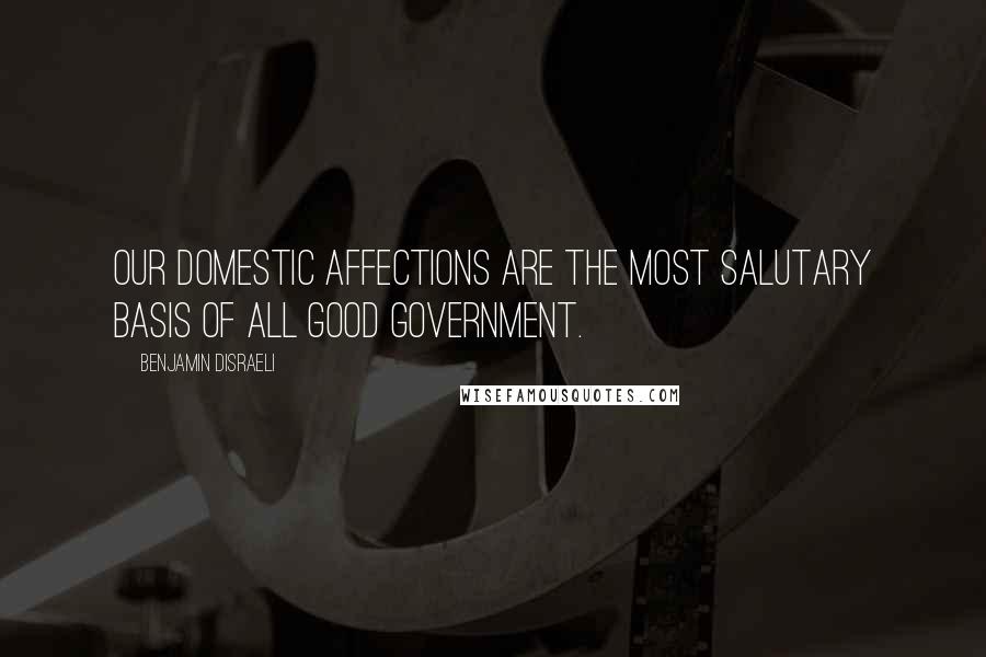 Benjamin Disraeli Quotes: Our domestic affections are the most salutary basis of all good government.