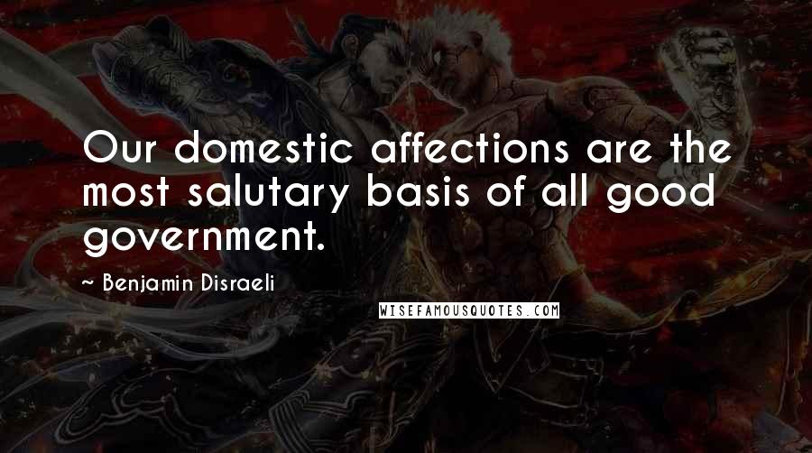 Benjamin Disraeli Quotes: Our domestic affections are the most salutary basis of all good government.