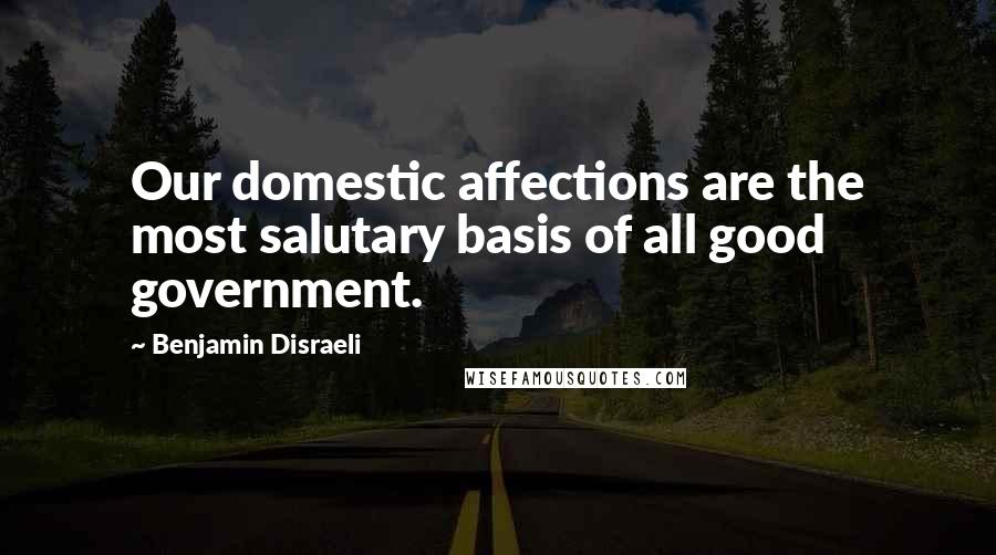 Benjamin Disraeli Quotes: Our domestic affections are the most salutary basis of all good government.