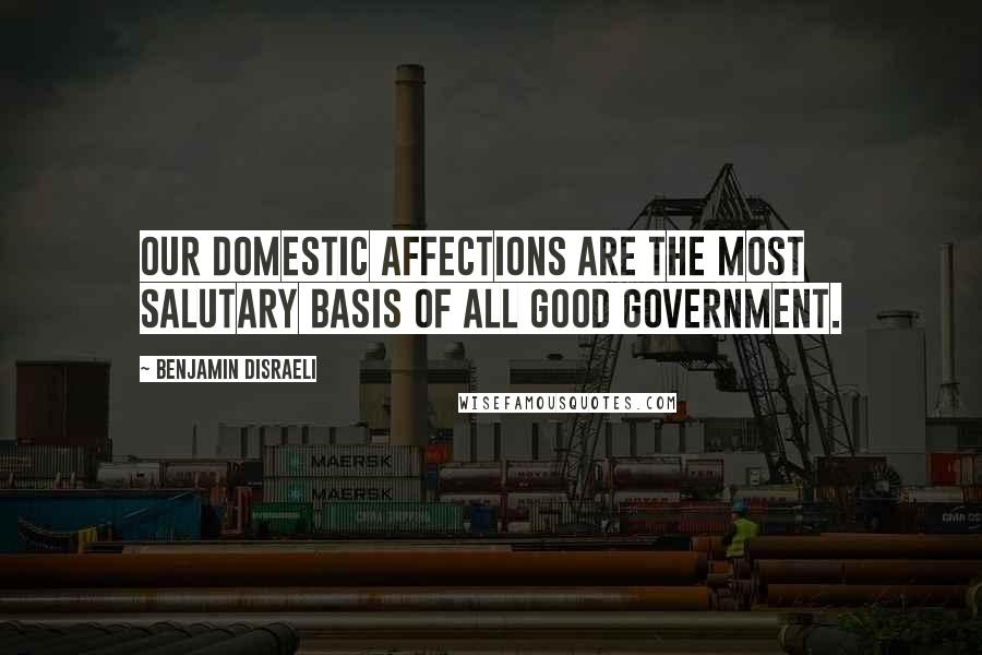 Benjamin Disraeli Quotes: Our domestic affections are the most salutary basis of all good government.