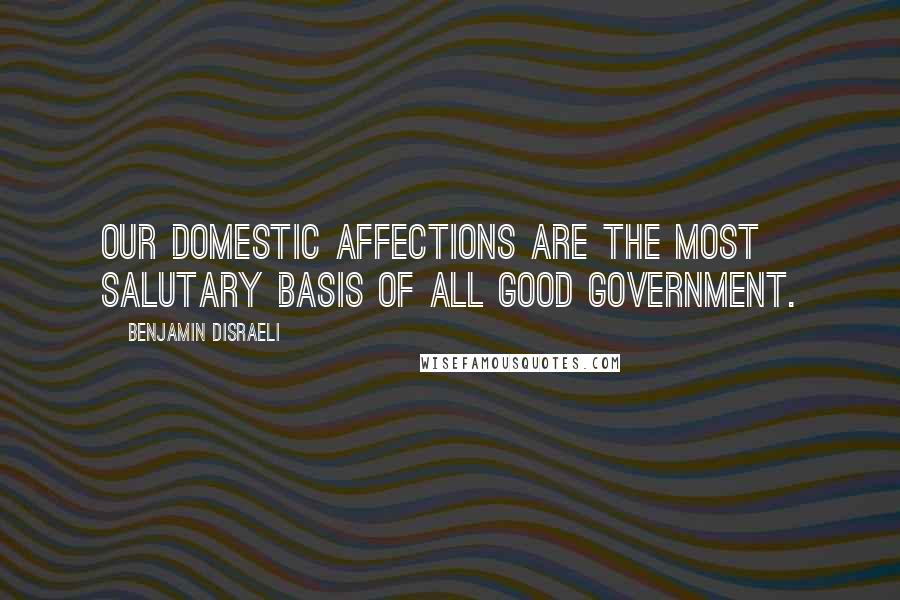 Benjamin Disraeli Quotes: Our domestic affections are the most salutary basis of all good government.