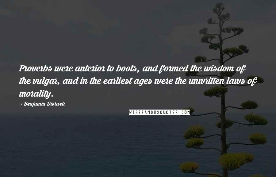 Benjamin Disraeli Quotes: Proverbs were anterior to boots, and formed the wisdom of the vulgar, and in the earliest ages were the unwritten laws of morality.