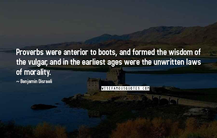 Benjamin Disraeli Quotes: Proverbs were anterior to boots, and formed the wisdom of the vulgar, and in the earliest ages were the unwritten laws of morality.