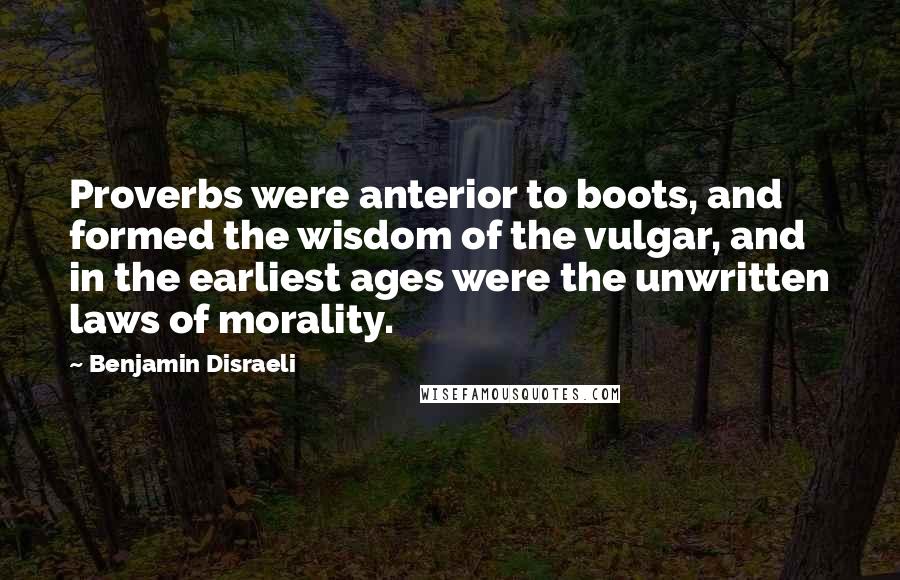 Benjamin Disraeli Quotes: Proverbs were anterior to boots, and formed the wisdom of the vulgar, and in the earliest ages were the unwritten laws of morality.