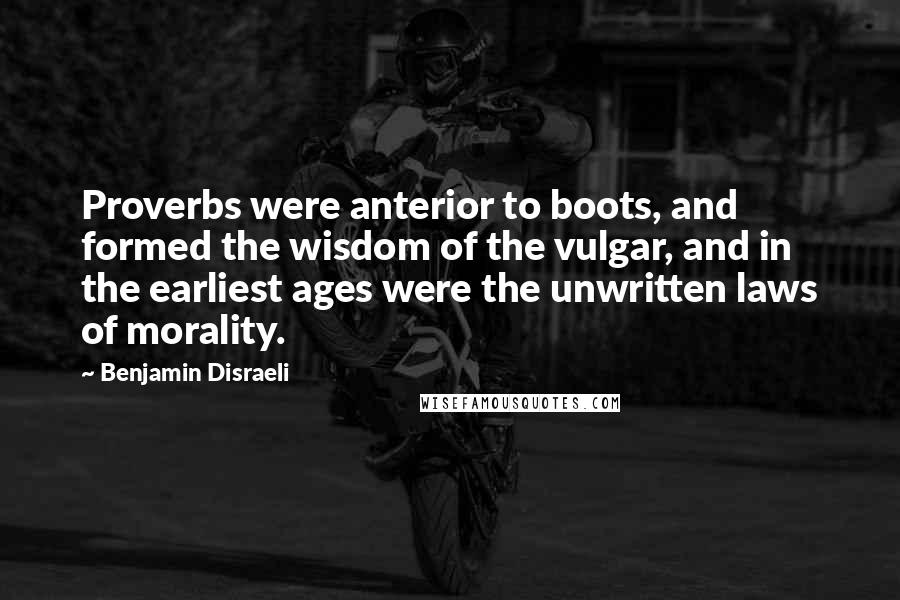 Benjamin Disraeli Quotes: Proverbs were anterior to boots, and formed the wisdom of the vulgar, and in the earliest ages were the unwritten laws of morality.