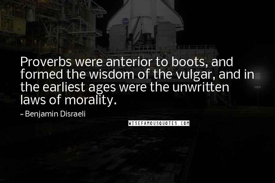 Benjamin Disraeli Quotes: Proverbs were anterior to boots, and formed the wisdom of the vulgar, and in the earliest ages were the unwritten laws of morality.