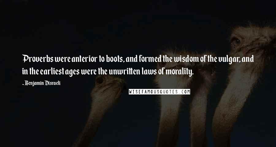 Benjamin Disraeli Quotes: Proverbs were anterior to boots, and formed the wisdom of the vulgar, and in the earliest ages were the unwritten laws of morality.