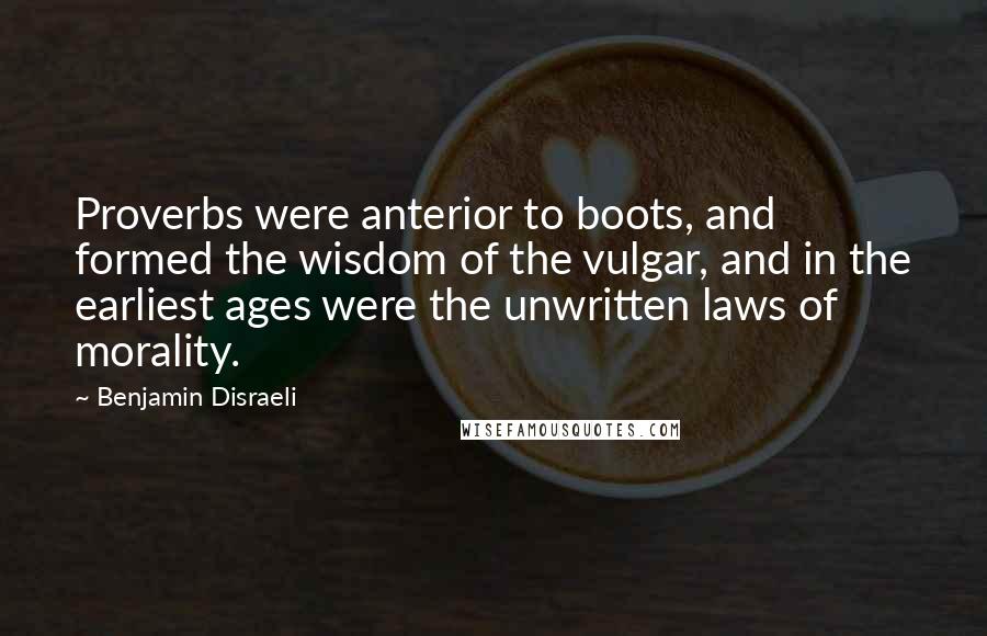 Benjamin Disraeli Quotes: Proverbs were anterior to boots, and formed the wisdom of the vulgar, and in the earliest ages were the unwritten laws of morality.