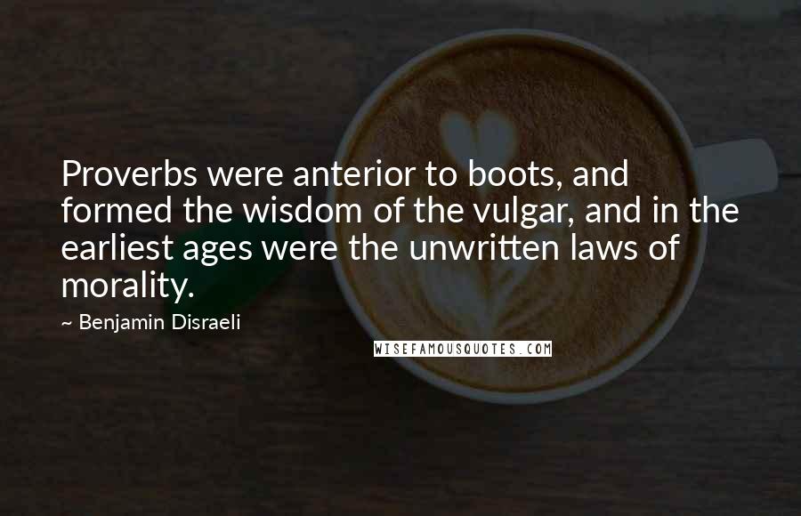 Benjamin Disraeli Quotes: Proverbs were anterior to boots, and formed the wisdom of the vulgar, and in the earliest ages were the unwritten laws of morality.
