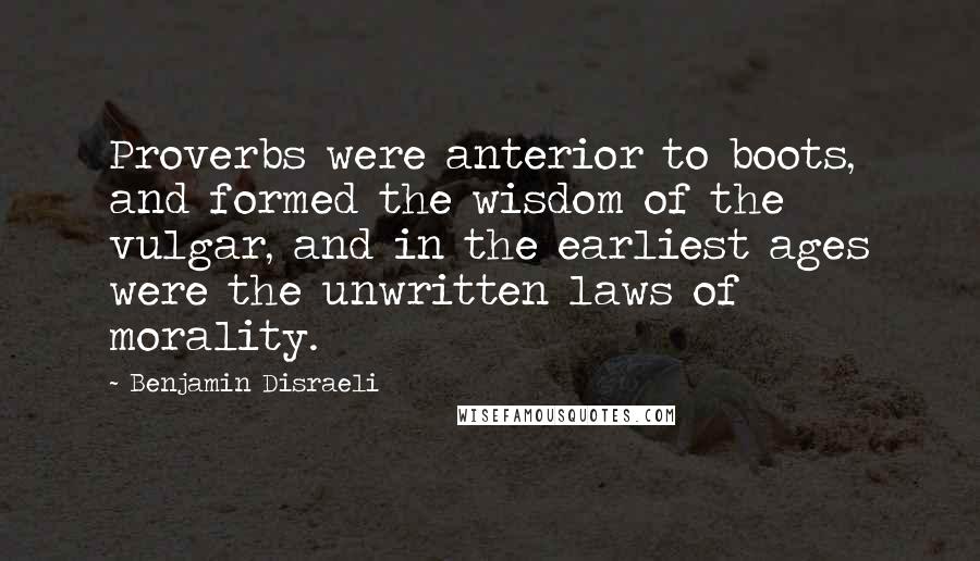 Benjamin Disraeli Quotes: Proverbs were anterior to boots, and formed the wisdom of the vulgar, and in the earliest ages were the unwritten laws of morality.