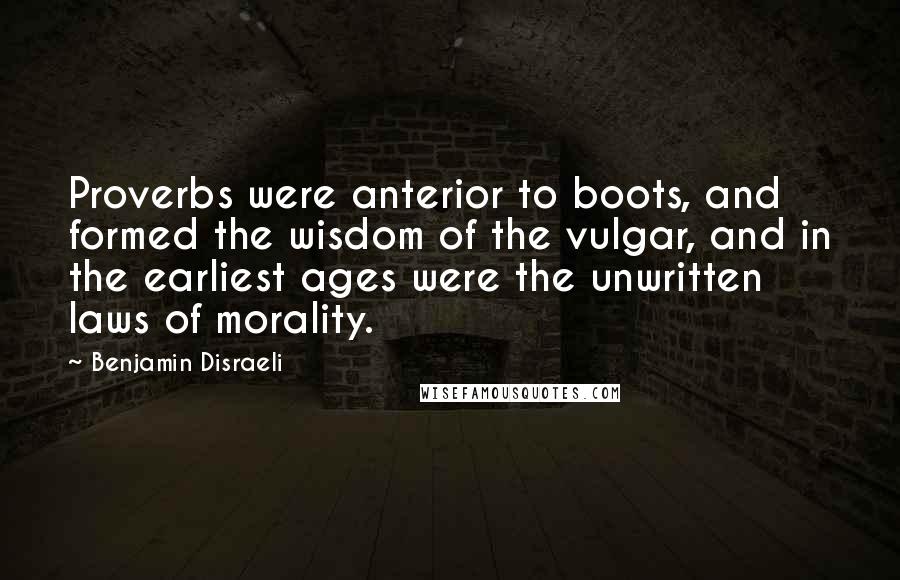 Benjamin Disraeli Quotes: Proverbs were anterior to boots, and formed the wisdom of the vulgar, and in the earliest ages were the unwritten laws of morality.