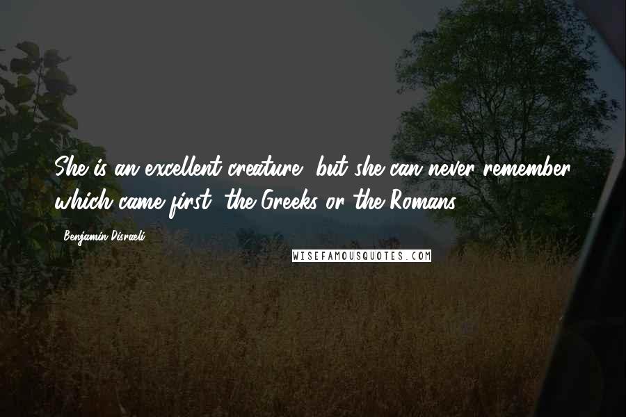 Benjamin Disraeli Quotes: She is an excellent creature, but she can never remember which came first, the Greeks or the Romans.