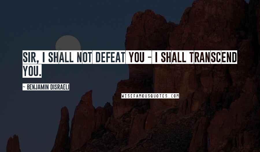 Benjamin Disraeli Quotes: Sir, I shall not defeat you - I shall transcend you.