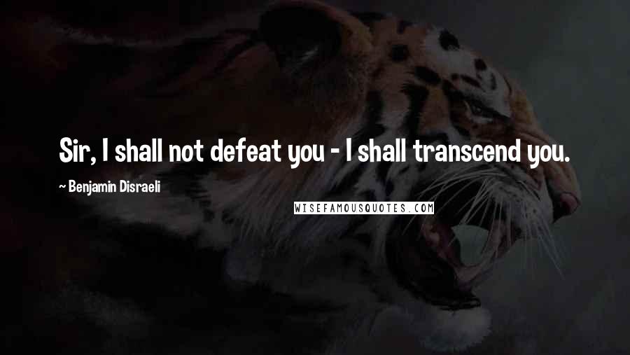 Benjamin Disraeli Quotes: Sir, I shall not defeat you - I shall transcend you.