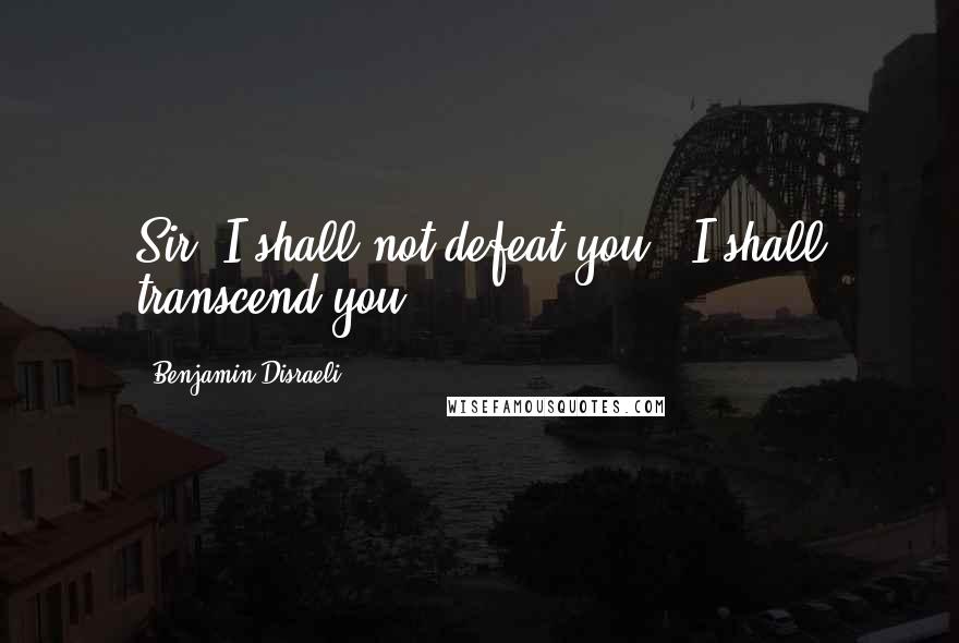 Benjamin Disraeli Quotes: Sir, I shall not defeat you - I shall transcend you.