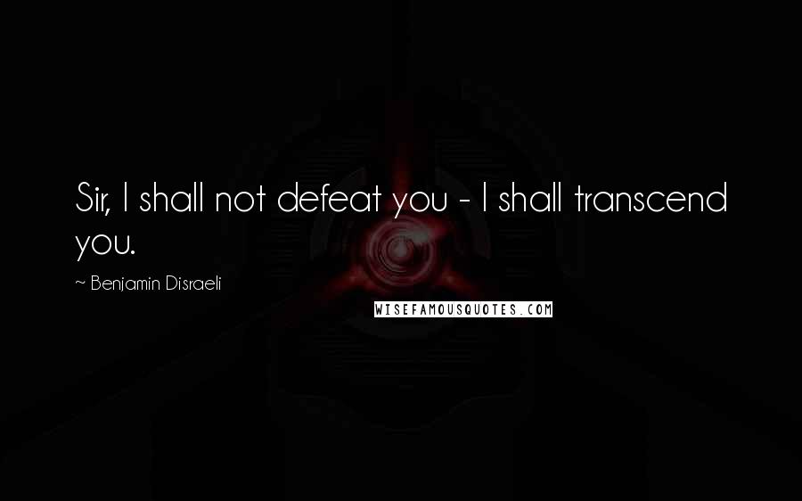 Benjamin Disraeli Quotes: Sir, I shall not defeat you - I shall transcend you.