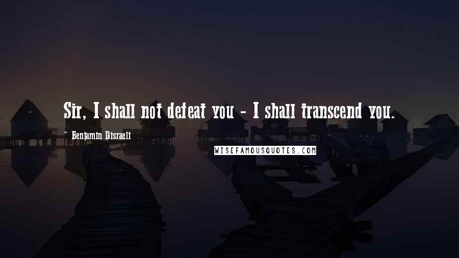 Benjamin Disraeli Quotes: Sir, I shall not defeat you - I shall transcend you.