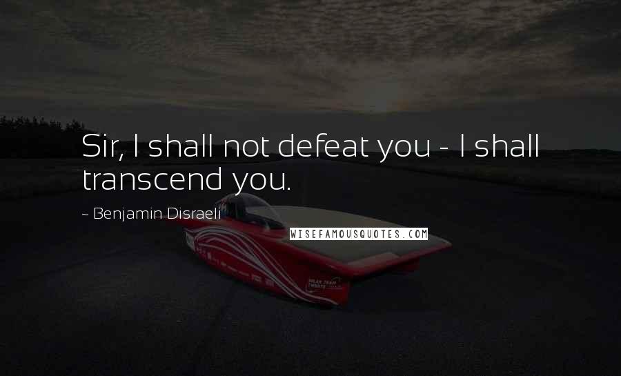 Benjamin Disraeli Quotes: Sir, I shall not defeat you - I shall transcend you.