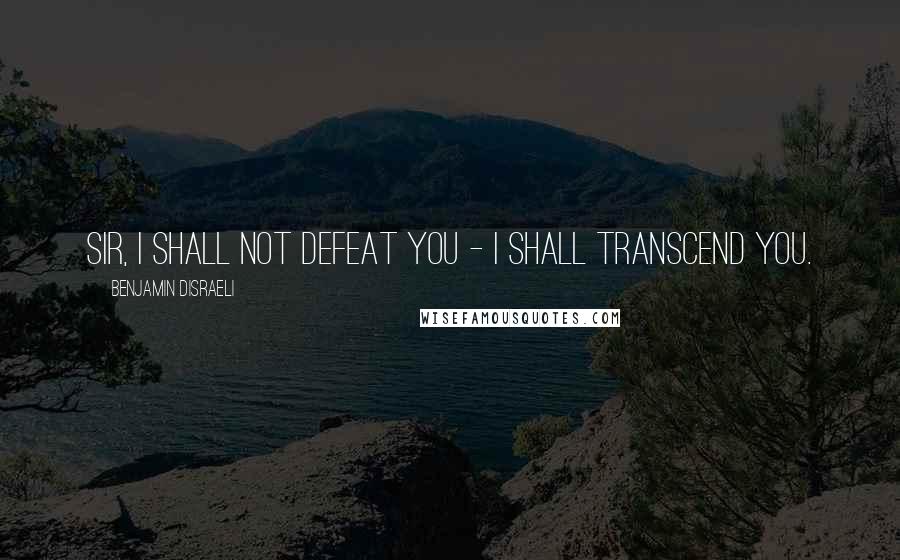 Benjamin Disraeli Quotes: Sir, I shall not defeat you - I shall transcend you.