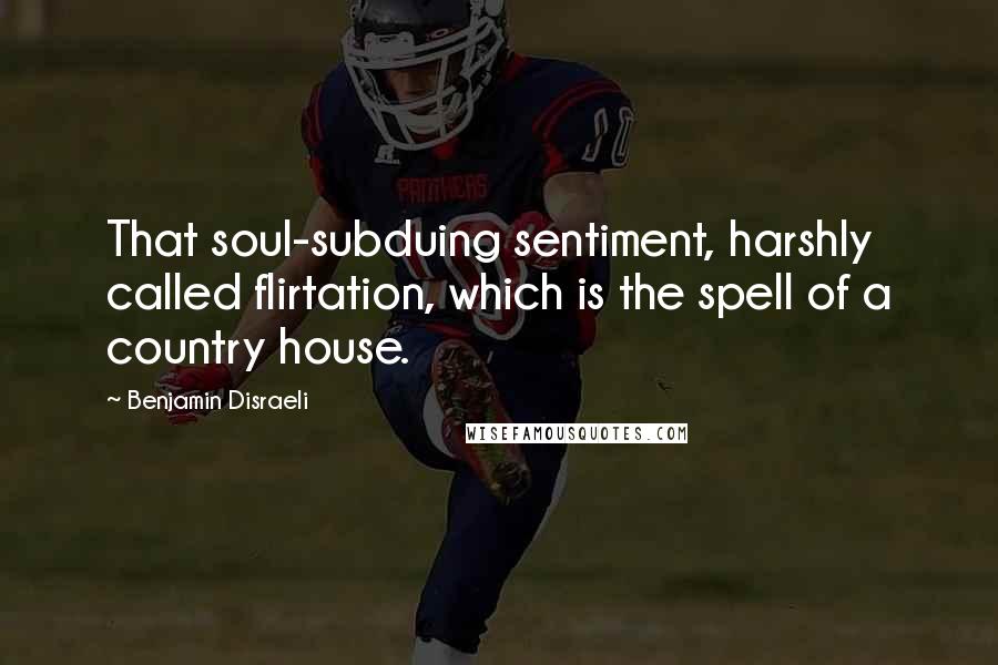 Benjamin Disraeli Quotes: That soul-subduing sentiment, harshly called flirtation, which is the spell of a country house.