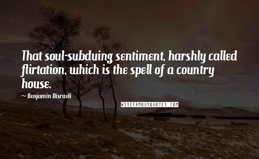 Benjamin Disraeli Quotes: That soul-subduing sentiment, harshly called flirtation, which is the spell of a country house.