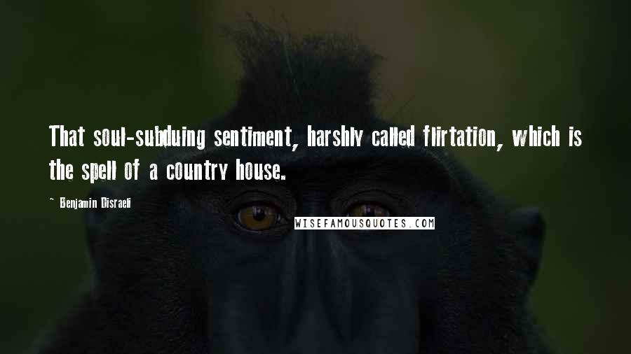 Benjamin Disraeli Quotes: That soul-subduing sentiment, harshly called flirtation, which is the spell of a country house.
