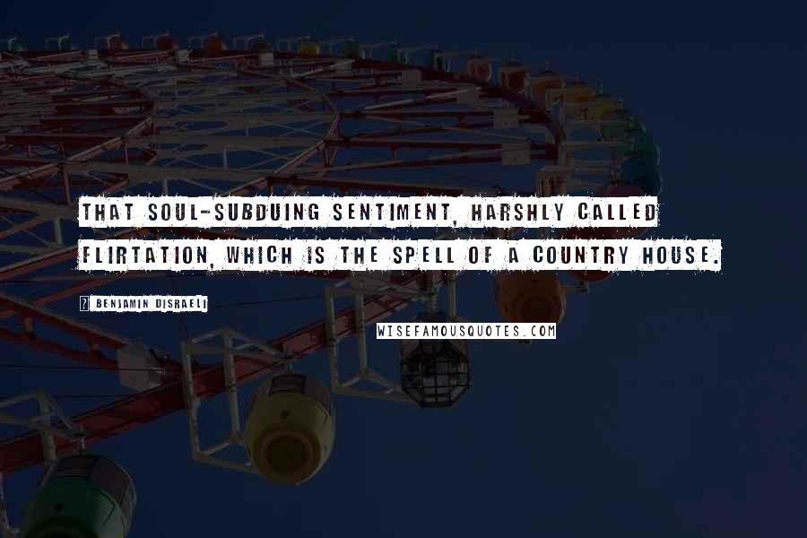 Benjamin Disraeli Quotes: That soul-subduing sentiment, harshly called flirtation, which is the spell of a country house.