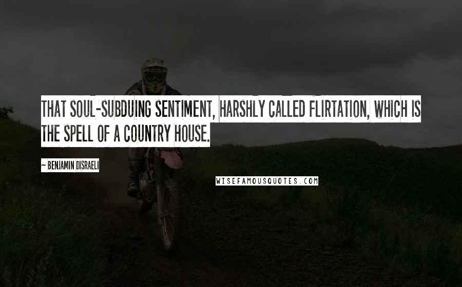 Benjamin Disraeli Quotes: That soul-subduing sentiment, harshly called flirtation, which is the spell of a country house.