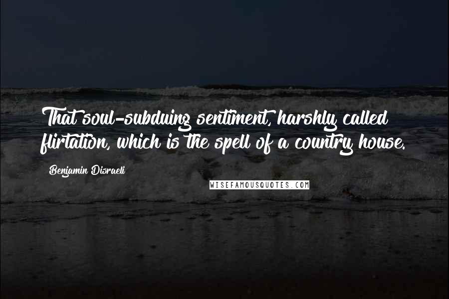 Benjamin Disraeli Quotes: That soul-subduing sentiment, harshly called flirtation, which is the spell of a country house.