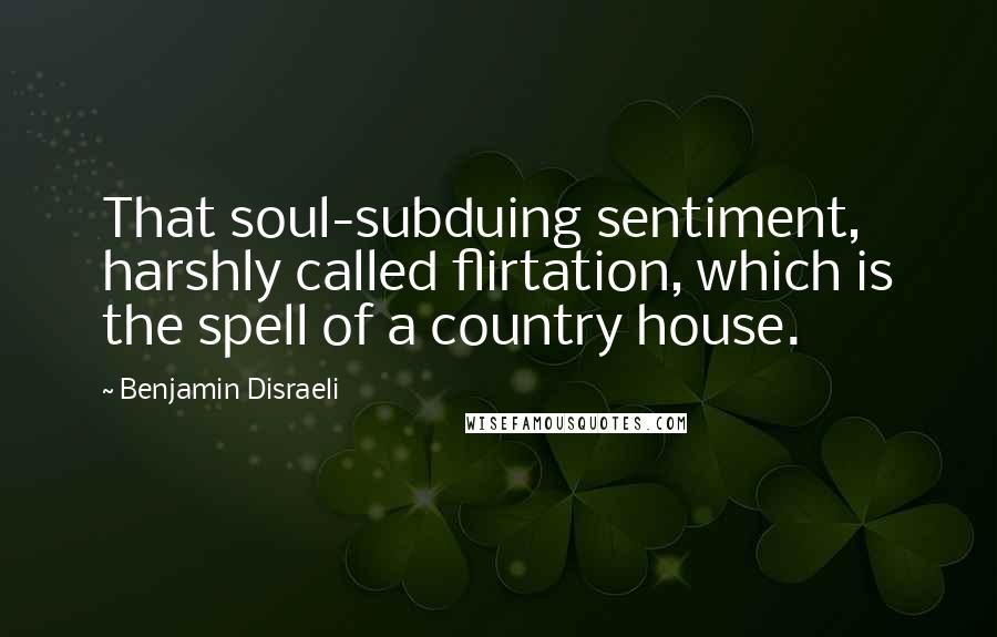 Benjamin Disraeli Quotes: That soul-subduing sentiment, harshly called flirtation, which is the spell of a country house.