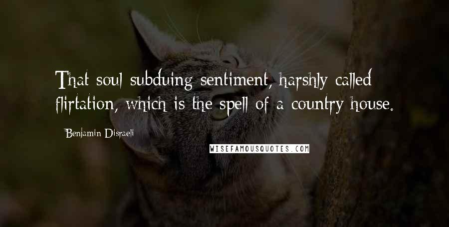 Benjamin Disraeli Quotes: That soul-subduing sentiment, harshly called flirtation, which is the spell of a country house.