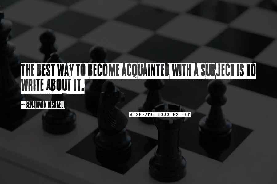 Benjamin Disraeli Quotes: The best way to become acquainted with a subject is to write about it.