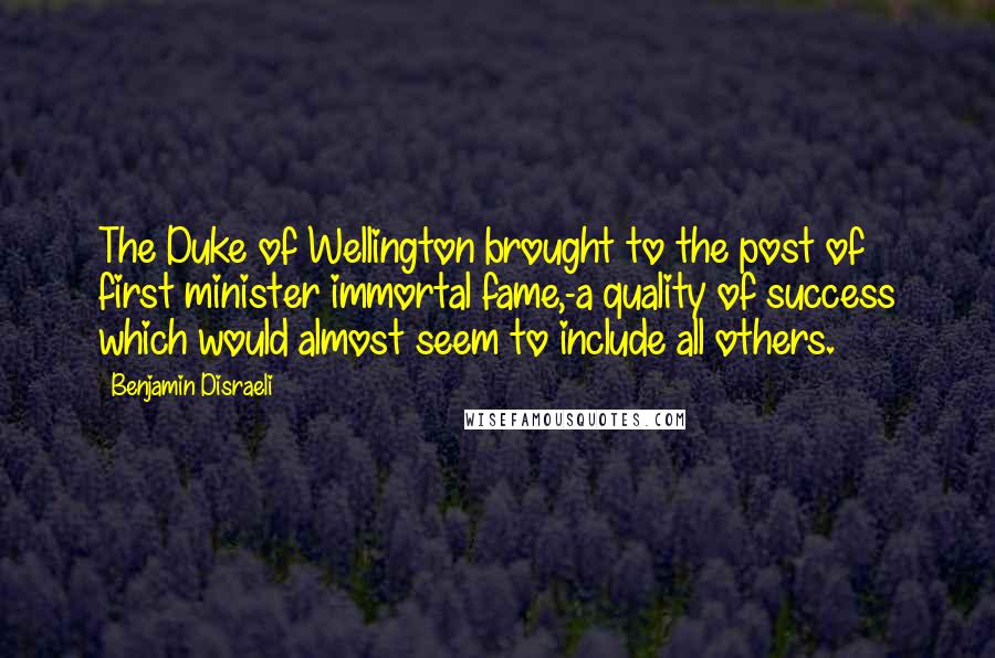 Benjamin Disraeli Quotes: The Duke of Wellington brought to the post of first minister immortal fame,-a quality of success which would almost seem to include all others.