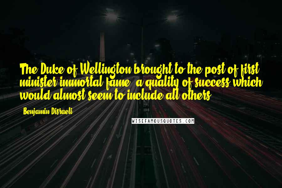 Benjamin Disraeli Quotes: The Duke of Wellington brought to the post of first minister immortal fame,-a quality of success which would almost seem to include all others.