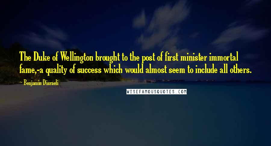 Benjamin Disraeli Quotes: The Duke of Wellington brought to the post of first minister immortal fame,-a quality of success which would almost seem to include all others.