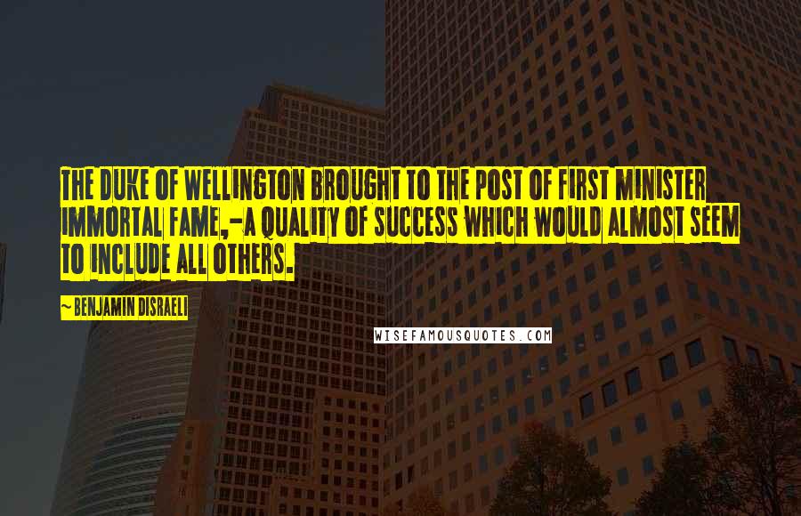 Benjamin Disraeli Quotes: The Duke of Wellington brought to the post of first minister immortal fame,-a quality of success which would almost seem to include all others.