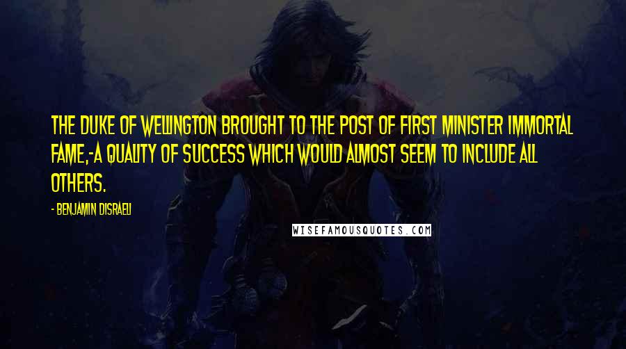 Benjamin Disraeli Quotes: The Duke of Wellington brought to the post of first minister immortal fame,-a quality of success which would almost seem to include all others.