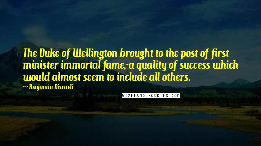 Benjamin Disraeli Quotes: The Duke of Wellington brought to the post of first minister immortal fame,-a quality of success which would almost seem to include all others.