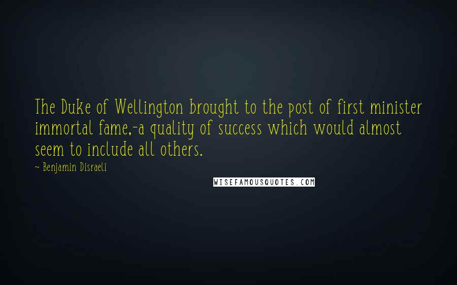 Benjamin Disraeli Quotes: The Duke of Wellington brought to the post of first minister immortal fame,-a quality of success which would almost seem to include all others.