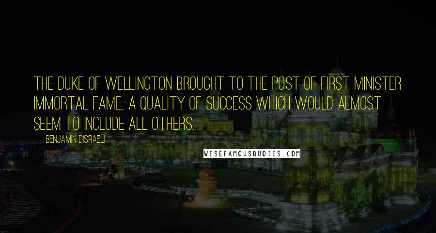 Benjamin Disraeli Quotes: The Duke of Wellington brought to the post of first minister immortal fame,-a quality of success which would almost seem to include all others.