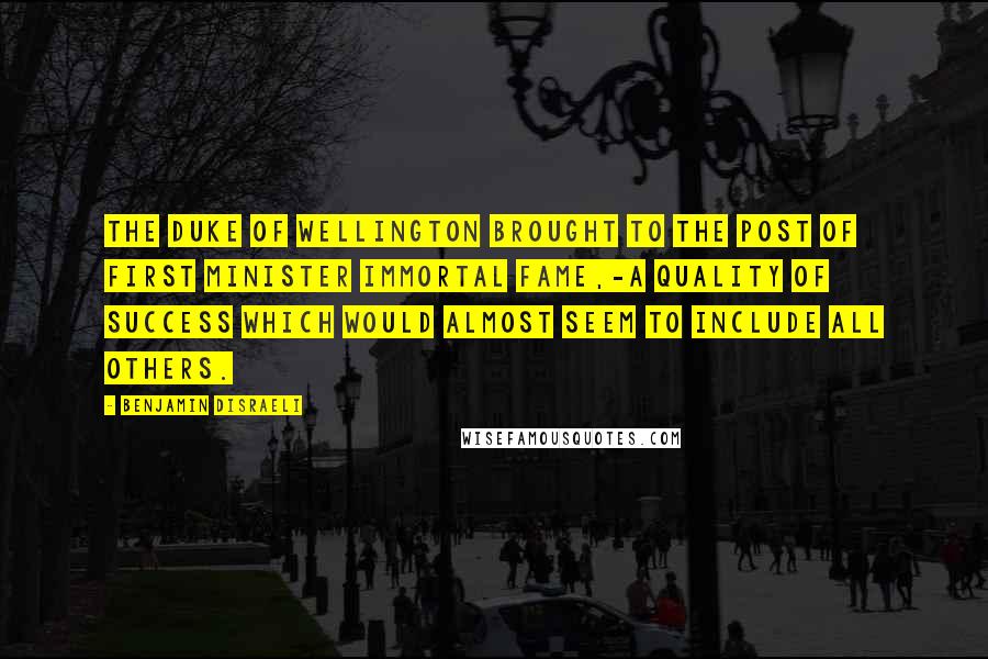 Benjamin Disraeli Quotes: The Duke of Wellington brought to the post of first minister immortal fame,-a quality of success which would almost seem to include all others.