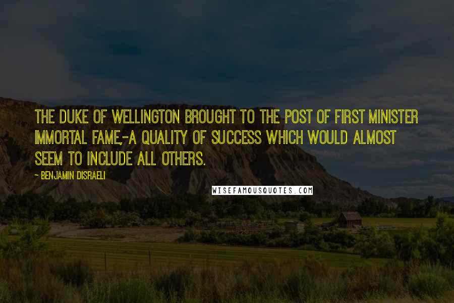 Benjamin Disraeli Quotes: The Duke of Wellington brought to the post of first minister immortal fame,-a quality of success which would almost seem to include all others.